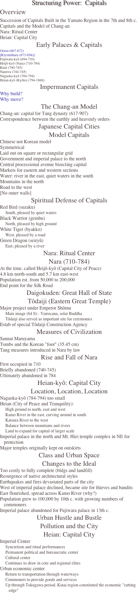 Structuring Power:  Capitals
Overview
Succession of Capitals Built in the Yamato Region in the 7th and 8th c.
Capitals and the Model of Chang-an
Nara: Ritual Center 
Heian: Capital City
Early Palaces & Capitals
Ootsu (667-672)
[Kiyomihara (673-694)]
Fujiwara-kyô (694-710)
Heijô-kyô (Nara) (710-784)
Kuni (740-745)
Naniwa (744-745)
Nagaoka-kyô (784-794)
Heian-kyô (Kyôto) (794-1868)
Impermanent Capitals
Why build?
Why move?
The Chang-an Model
Chang-an: capital for Tang dynasty (617-907)
Correspondence between the earthly and heavenly orders
Japanese Capital Cities
Model Capitals
Chinese not Korean model
Symmetrical
Laid out on square or rectangular grid
Government and imperial palace to the north
Central processional avenue bisecting capital
Markets for eastern and western sections
Water: river in the east, quiet waters in the south
Mountains in the north
Road to the west
[No outer walls]
Spiritual Defense of Capitals
Red Bird (suzaku) 
South, pleased by quiet waters
Black Warrior (gembu)
North, pleased by high ground
White Tiger (byakko)
West, pleased by a road
Green Dragon (seiryû)
East, pleased by a river
Nara: Ritual Center
Nara (710-784)
At the time, called Heijô-kyô (Capital City of Peace)
4.8 km north-south and 5.7 km east-west 
Population est. from 50,000 to 200,000
End point for the Silk Road
Daigokuden: Great Hall of State
Tôdaiji (Eastern Great Temple)
Major project under Emperor Shômu
Main image (64 ft) : Vairocana, solar Buddha 
Tôdaiji also served as important site for ceremonies
Estab of special Tôdaiji Construction Agency
Measures of Civilization
Sannai Maruyama
Tombs and the Korean "foot" (35.45 cm)
Tang measures introduced in Nara by law
Rise and Fall of Nara
First occupied in 710
Briefly abandoned (740-745)
Ultimately abandoned in 784
Heian-kyô: Capital City
Location, Location, Location
Nagaoka-kyô (784-794) too small
Heian (City of Peace and Tranquility):
High ground to north, east and west
Kamo River in the east, curving around in south
Katsura River to the west
Balance between mountains and rivers
Land to expand for capital of larger scale
Imperial palace in the north and Mt. Hiei temple complex in NE for protection
Major temples originally kept on outskirts
Class and Urban Space
Changes to the Ideal
Too costly to fully complete (bldgs and landfill)
Resurgence of native architectural styles
Earthquakes and fires devastated parts of the city
West of imperial palace declined, became site for thieves and bandits
East flourished, spread across Kamo River (why?)
Population grew to 100,000 by 10th c. with growing numbers of commoners
Imperial palace abandoned for Fujiwara palace in 13th c.
Urban Hustle and Bustle
Pollution and the City
Heian: Capital City
Imperial Center
Syncretism and ritual performances
Permanent political and bureaucratic center
Cultural center
Continues to draw in core and regional elites 
Urban economic center
Return to transportation through waterways
Commoners to provide goods and services
Up through Tokugawa period, Kinai region constituted the economic "cutting edge"
