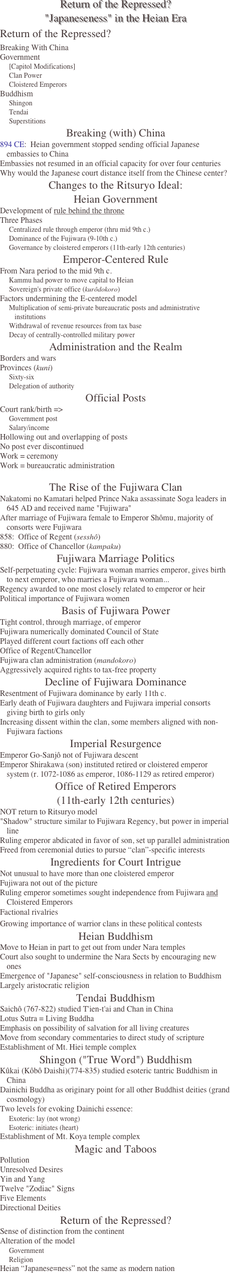Return of the Repressed? "Japaneseness" in the Heian Era
Return of the Repressed?
Breaking With China
Government
[Capitol Modifications]
Clan Power
Cloistered Emperors
Buddhism
Shingon
Tendai
Superstitions
Breaking (with) China
894 CE:  Heian government stopped sending official Japanese embassies to China
Embassies not resumed in an official capacity for over four centuries
Why would the Japanese court distance itself from the Chinese center?
Changes to the Ritsuryo Ideal: Heian Government
Development of rule behind the throne
Three Phases
Centralized rule through emperor (thru mid 9th c.)
Dominance of the Fujiwara (9-10th c.)
Governance by cloistered emperors (11th-early 12th centuries)
Emperor-Centered Rule
From Nara period to the mid 9th c.
Kammu had power to move capital to Heian
Sovereign's private office (kurôdokoro)
Factors undermining the E-centered model
Multiplication of semi-private bureaucratic posts and administrative institutions
Withdrawal of revenue resources from tax base
Decay of centrally-controlled military power
Administration and the Realm
Borders and wars
Provinces (kuni)
Sixty-six
Delegation of authority
Official Posts
Court rank/birth =>
Government post
Salary/income 
Hollowing out and overlapping of posts
No post ever discontinued
Work = ceremony
Work = bureaucratic administration

The Rise of the Fujiwara Clan
Nakatomi no Kamatari helped Prince Naka assassinate Soga leaders in 645 AD and received name "Fujiwara"
After marriage of Fujiwara female to Emperor Shômu, majority of consorts were Fujiwara
858:  Office of Regent (sesshô) 
880:  Office of Chancellor (kampaku)
Fujiwara Marriage Politics
Self-perpetuating cycle: Fujiwara woman marries emperor, gives birth to next emperor, who marries a Fujiwara woman...
Regency awarded to one most closely related to emperor or heir
Political importance of Fujiwara women
Basis of Fujiwara Power
Tight control, through marriage, of emperor
Fujiwara numerically dominated Council of State
Played different court factions off each other
Office of Regent/Chancellor
Fujiwara clan administration (mandokoro)
Aggressively acquired rights to tax-free property
Decline of Fujiwara Dominance
Resentment of Fujiwara dominance by early 11th c.
Early death of Fujiwara daughters and Fujiwara imperial consorts giving birth to girls only
Increasing dissent within the clan, some members aligned with non-Fujiwara factions
Imperial Resurgence
Emperor Go-Sanjô not of Fujiwara descent
Emperor Shirakawa (son) instituted retired or cloistered emperor system (r. 1072-1086 as emperor, 1086-1129 as retired emperor)
Office of Retired Emperors 
(11th-early 12th centuries)
NOT return to Ritsuryo model
"Shadow" structure similar to Fujiwara Regency, but power in imperial line
Ruling emperor abdicated in favor of son, set up parallel administration 
Freed from ceremonial duties to pursue “clan”-specific interests
Ingredients for Court Intrigue
Not unusual to have more than one cloistered emperor
Fujiwara not out of the picture
Ruling emperor sometimes sought independence from Fujiwara and Cloistered Emperors
Factional rivalries
Growing importance of warrior clans in these political contests
Heian Buddhism
Move to Heian in part to get out from under Nara temples
Court also sought to undermine the Nara Sects by encouraging new ones
Emergence of "Japanese" self-consciousness in relation to Buddhism
Largely aristocratic religion
Tendai Buddhism
Saichô (767-822) studied T'ien-t'ai and Chan in China
Lotus Sutra = Living Buddha
Emphasis on possibility of salvation for all living creatures
Move from secondary commentaries to direct study of scripture
Establishment of Mt. Hiei temple complex
Shingon ("True Word") Buddhism
Kûkai (Kôbô Daishi)(774-835) studied esoteric tantric Buddhism in China
Dainichi Buddha as originary point for all other Buddhist deities (grand cosmology)
Two levels for evoking Dainichi essence:
Exoteric: lay (not wrong)
Esoteric: initiates (heart)
Establishment of Mt. Koya temple complex
Magic and Taboos
Pollution
Unresolved Desires 
Yin and Yang
Twelve "Zodiac" Signs
Five Elements
Directional Deities
Return of the Repressed?
Sense of distinction from the continent
Alteration of the model
Government
Religion
Heian “Japanese=ness” not the same as modern nation
