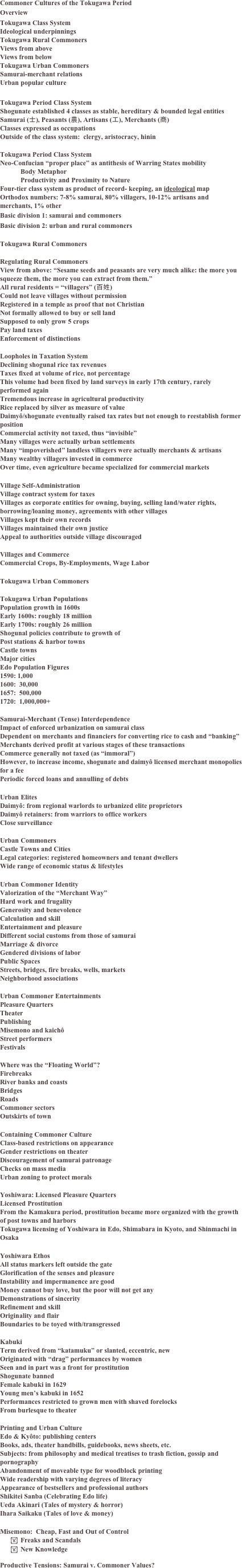 Commoner Cultures of the Tokugawa Period
Overview
Tokugawa Class System
Ideological underpinnings
Tokugawa Rural Commoners
Views from above 
Views from below
Tokugawa Urban Commoners
Samurai-merchant relations
Urban popular culture

Tokugawa Period Class System
Shogunate established 4 classes as stable, hereditary & bounded legal entities
Samurai (士), Peasants (農), Artisans (工), Merchants (商)
Classes expressed as occupations
Outside of the class system:  clergy, aristocracy, hinin

Tokugawa Period Class System
Neo-Confucian “proper place” as antithesis of Warring States mobility
Body Metaphor
Productivity and Proximity to Nature
Four-tier class system as product of record- keeping, an ideological map
Orthodox numbers: 7-8% samurai, 80% villagers, 10-12% artisans and merchants, 1% other
Basic division 1: samurai and commoners
Basic division 2: urban and rural commoners

Tokugawa Rural Commoners

Regulating Rural Commoners
View from above: “Sesame seeds and peasants are very much alike: the more you squeeze them, the more you can extract from them.” 
All rural residents = “villagers” (百姓)
Could not leave villages without permission
Registered in a temple as proof that not Christian
Not formally allowed to buy or sell land
Supposed to only grow 5 crops
Pay land taxes
Enforcement of distinctions

Loopholes in Taxation System
Declining shogunal rice tax revenues
Taxes fixed at volume of rice, not percentage
This volume had been fixed by land surveys in early 17th century, rarely performed again
Tremendous increase in agricultural productivity
Rice replaced by silver as measure of value
Daimyô/shogunate eventually raised tax rates but not enough to reestablish former position
Commercial activity not taxed, thus “invisible”
Many villages were actually urban settlements
Many “impoverished” landless villagers were actually merchants & artisans
Many wealthy villagers invested in commerce
Over time, even agriculture became specialized for commercial markets

Village Self-Administration
Village contract system for taxes
Villages as corporate entities for owning, buying, selling land/water rights, borrowing/loaning money, agreements with other villages
Villages kept their own records
Villages maintained their own justice
Appeal to authorities outside village discouraged

Villages and Commerce
Commercial Crops, By-Employments, Wage Labor

Tokugawa Urban Commoners

Tokugawa Urban Populations
Population growth in 1600s
Early 1600s: roughly 18 million
Early 1700s: roughly 26 million
Shogunal policies contribute to growth of 
Post stations & harbor towns
Castle towns
Major cities
Edo Population Figures
1590: 1,000
1600:  30,000
1657:  500,000
1720:  1,000,000+

Samurai-Merchant (Tense) Interdependence
Impact of enforced urbanization on samurai class
Dependent on merchants and financiers for converting rice to cash and “banking”
Merchants derived profit at various stages of these transactions
Commerce generally not taxed (as “immoral”)
However, to increase income, shogunate and daimyô licensed merchant monopolies for a fee
Periodic forced loans and annulling of debts

Urban Elites
Daimyô: from regional warlords to urbanized elite proprietors
Daimyô retainers: from warriors to office workers
Close surveillance

Urban Commoners
Castle Towns and Cities
Legal categories: registered homeowners and tenant dwellers
Wide range of economic status & lifestyles

Urban Commoner Identity
Valorization of the “Merchant Way”
Hard work and frugality
Generosity and benevolence
Calculation and skill
Entertainment and pleasure 
Different social customs from those of samurai
Marriage & divorce
Gendered divisions of labor
Public Spaces
Streets, bridges, fire breaks, wells, markets
Neighborhood associations

Urban Commoner Entertainments 
Pleasure Quarters
Theater
Publishing
Misemono and kaichô 
Street performers 
Festivals

Where was the “Floating World”?
Firebreaks
River banks and coasts
Bridges
Roads
Commoner sectors
Outskirts of town

Containing Commoner Culture
Class-based restrictions on appearance
Gender restrictions on theater 
Discouragement of samurai patronage
Checks on mass media
Urban zoning to protect morals

Yoshiwara: Licensed Pleasure Quarters 
Licensed Prostitution
From the Kamakura period, prostitution became more organized with the growth of post towns and harbors 
Tokugawa licensing of Yoshiwara in Edo, Shimabara in Kyoto, and Shinmachi in Osaka

Yoshiwara Ethos
All status markers left outside the gate
Glorification of the senses and pleasure
Instability and impermanence are good
Money cannot buy love, but the poor will not get any
Demonstrations of sincerity
Refinement and skill 
Originality and flair
Boundaries to be toyed with/transgressed

Kabuki
Term derived from “katamuku” or slanted, eccentric, new
Originated with “drag” performances by women
Seen and in part was a front for prostitution
Shogunate banned 
Female kabuki in 1629
Young men’s kabuki in 1652
Performances restricted to grown men with shaved forelocks
From burlesque to theater

Printing and Urban Culture
Edo & Kyôto: publishing centers 
Books, ads, theater handbills, guidebooks, news sheets, etc.
Subjects: from philosophy and medical treatises to trash fiction, gossip and pornography
Abandonment of moveable type for woodblock printing
Wide readership with varying degrees of literacy
Appearance of bestsellers and professional authors
Shikitei Sanba (Celebrating Edo life)
Ueda Akinari (Tales of mystery & horror) 
Ihara Saikaku (Tales of love & money)

Misemono:  Cheap, Fast and Out of Control
	Freaks and Scandals
	New Knowledge

Productive Tensions: Samurai v. Commoner Values?



