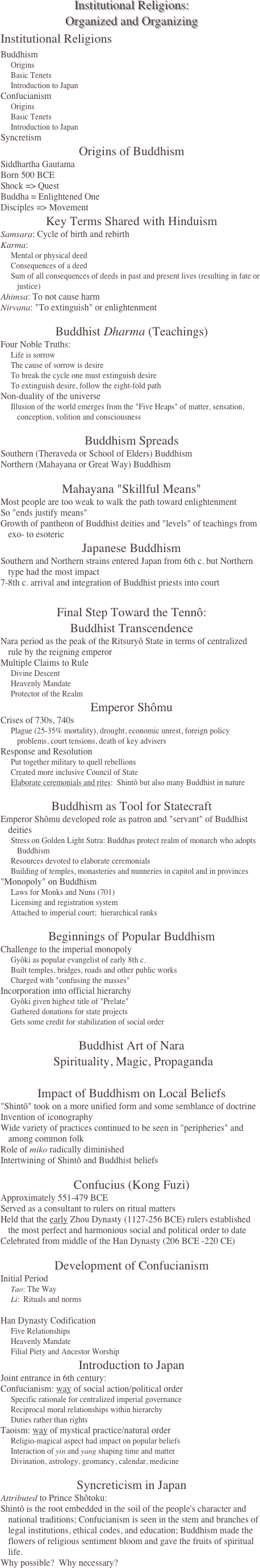 Institutional Religions: Organized and Organizing
Institutional Religions
Buddhism
Origins
Basic Tenets
Introduction to Japan
Confucianism
Origins
Basic Tenets
Introduction to Japan
Syncretism
Origins of Buddhism
Siddhartha Gautama
Born 500 BCE 
Shock => Quest
Buddha = Enlightened One
Disciples => Movement
Key Terms Shared with Hinduism
Samsara: Cycle of birth and rebirth
Karma: 
Mental or physical deed
Consequences of a deed
Sum of all consequences of deeds in past and present lives (resulting in fate or justice)
Ahimsa: To not cause harm
Nirvana: "To extinguish" or enlightenment

Buddhist Dharma (Teachings)
Four Noble Truths:
Life is sorrow
The cause of sorrow is desire
To break the cycle one must extinguish desire
To extinguish desire, follow the eight-fold path
Non-duality of the universe
Illusion of the world emerges from the "Five Heaps" of matter, sensation, conception, volition and consciousness

Buddhism Spreads
Southern (Theraveda or School of Elders) Buddhism
Northern (Mahayana or Great Way) Buddhism

Mahayana "Skillful Means"
Most people are too weak to walk the path toward enlightenment
So "ends justify means"
Growth of pantheon of Buddhist deities and "levels" of teachings from exo- to esoteric
Japanese Buddhism
Southern and Northern strains entered Japan from 6th c. but Northern type had the most impact
7-8th c. arrival and integration of Buddhist priests into court 

Final Step Toward the Tennô: Buddhist Transcendence
Nara period as the peak of the Ritsuryô State in terms of centralized rule by the reigning emperor
Multiple Claims to Rule
Divine Descent
Heavenly Mandate
Protector of the Realm
Emperor Shômu
Crises of 730s, 740s
Plague (25-35% mortality), drought, economic unrest, foreign policy problems, court tensions, death of key advisers
Response and Resolution
Put together military to quell rebellions
Created more inclusive Council of State
Elaborate ceremonials and rites:  Shintô but also many Buddhist in nature

Buddhism as Tool for Statecraft
Emperor Shômu developed role as patron and "servant" of Buddhist deities 
Stress on Golden Light Sutra: Buddhas protect realm of monarch who adopts Buddhism
Resources devoted to elaborate ceremonials 
Building of temples, monasteries and nunneries in capitol and in provinces
"Monopoly" on Buddhism
Laws for Monks and Nuns (701)
Licensing and registration system
Attached to imperial court;  hierarchical ranks

Beginnings of Popular Buddhism
Challenge to the imperial monopoly
Gyôki as popular evangelist of early 8th c.
Built temples, bridges, roads and other public works
Charged with "confusing the masses"
Incorporation into official hierarchy
Gyôki given highest title of "Prelate"
Gathered donations for state projects
Gets some credit for stabilization of social order

Buddhist Art of Nara  Spirituality, Magic, Propaganda 

Impact of Buddhism on Local Beliefs
"Shintô" took on a more unified form and some semblance of doctrine
Invention of iconography
Wide variety of practices continued to be seen in "peripheries" and among common folk
Role of miko radically diminished 
Intertwining of Shintô and Buddhist beliefs 

Confucius (Kong Fuzi)
Approximately 551-479 BCE
Served as a consultant to rulers on ritual matters
Held that the early Zhou Dynasty (1127-256 BCE) rulers established the most perfect and harmonious social and political order to date
Celebrated from middle of the Han Dynasty (206 BCE -220 CE)

Development of Confucianism
Initial Period
Tao: The Way
Li:  Rituals and norms

Han Dynasty Codification
Five Relationships 
Heavenly Mandate
Filial Piety and Ancestor Worship
Introduction to Japan
Joint entrance in 6th century:
Confucianism: way of social action/political order 
Specific rationale for centralized imperial governance
Reciprocal moral relationships within hierarchy
Duties rather than rights
Taoism: way of mystical practice/natural order 
Religio-magical aspect had impact on popular beliefs
Interaction of yin and yang shaping time and matter
Divination, astrology, geomancy, calendar, medicine

Syncreticism in Japan
Attributed to Prince Shôtoku:
Shintô is the root embedded in the soil of the people's character and national traditions; Confucianism is seen in the stem and branches of legal institutions, ethical codes, and education; Buddhism made the flowers of religious sentiment bloom and gave the fruits of spiritual life.
Why possible?  Why necessary?
