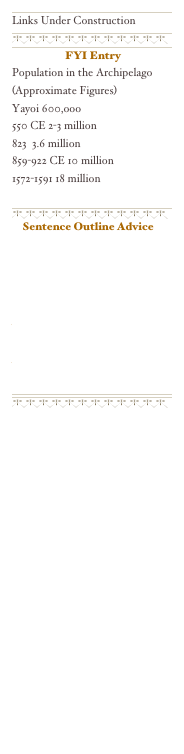 ￼
Links Under Construction
￼
￼
￼
 FYI Entry 
Population in the Archipelago
(Approximate Figures)
Yayoi 600,ooo
550 CE 2-3 million
823  3.6 million
859-922 CE 10 million
1572-1591 18 million

￼
￼
Sentence Outline Advice

http://www.lavc.edu/Library/outline.htm

http://www.physics.ohio-state.edu/~wilkins/writing/Assign/so/sent_outline.html
￼
￼
￼
